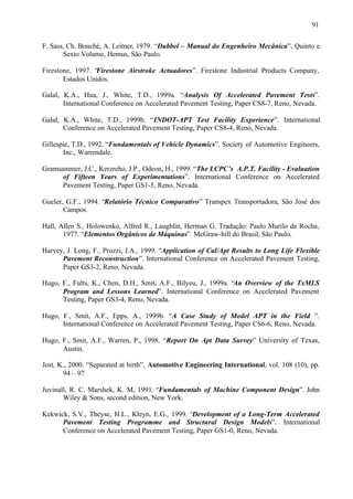 91
F. Sass, Ch. Bouché, A. Leitner, 1979. “Dubbel – Manual do Engenheiro Mecânica”, Quinto e
Sexto Volume, Hemus, São Paulo.
Firestone, 1997. “
Firestone Airstroke Actuadores”. Firestone Industrial Products Company,
Estados Unidos.
Galal, K.A., Hua, J., White, T.D., 1999a. “Analysis Of Accelerated Pavement Tests”.
International Conference on Accelerated Pavement Testing, Paper CS8-7, Reno, Nevada.
Galal, K.A., White, T.D., 1999b. “INDOT-APT Test Facility Experience”. International
Conference on Accelerated Pavement Testing, Paper CS8-4, Reno, Nevada.
Gillespie, T.D., 1992. “Fundamentals of Vehicle Dynamics”. Society of Automotive Engineers,
Inc., Warrendale.
Gramsammer, J.C., Kerzreho, J.P., Odeon, H., 1999. “The LCPC’s A.P.T. Facility - Evaluation
of Fifteen Years of Experimentations”. International Conference on Accelerated
Pavement Testing, Paper GS1-5, Reno, Nevada.
Gueler, G.F., 1994. “Relatório Técnico Comparativo” Transpex Transportadora, São José dos
Campos.
Hall, Allen S., Holowenko, Alfred R., Laughlin, Herman G. Tradução: Paulo Murilo da Rocha,
1977. “Elementos Orgânicos de Máquinas”. McGraw-hill do Brasil, São Paulo.
Harvey, J. Long, F., Prozzi, J.A., 1999. “Application of Cal/Apt Results to Long Life Flexible
Pavement Reconstruction”. International Conference on Accelerated Pavement Testing,
Paper GS3-2, Reno, Nevada.
Hugo, F., Fults, K., Chen, D.H., Smit, A.F., Bilyeu, J., 1999a. “An Overview of the TxMLS
Program and Lessons Learned”. International Conference on Accelerated Pavement
Testing, Paper GS3-4, Reno, Nevada.
Hugo, F., Smit, A.F., Epps, A., 1999b. “A Case Study of Model APT in the Field ”.
International Conference on Accelerated Pavement Testing, Paper CS6-6, Reno, Nevada.
Hugo, F., Smit, A.F., Warren, P., 1998. “Report On Apt Data Survey” University of Texas,
Austin.
Jost, K., 2000. “Separated at birth”, Automotive Engineering International, vol. 108 (10), pp.
94 – 97
Juvinall, R. C. Marshek, K. M, 1991. “Fundamentals of Machine Component Design”. John
Wiley & Sons, second edition, New York.
Kekwick, S.V., Theyse, H.L., Kleyn, E.G., 1999. “Development of a Long-Term Accelerated
Pavement Testing Programme and Structural Design Models”. International
Conference on Accelerated Pavement Testing, Paper GS1-0, Reno, Nevada.

 