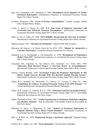 92
Kuo, S.S., Armaghani, J.M., Scherling, D. 1999. “Development of an Equation To Predict
Permanent Deformation”. International Conference on Accelerated Pavement Testing,
Paper CS1-2 Reno, Nevada.
Lucchesi, Domenico, 1986. “Corso di Tecnica Automobilistica”. Volume secondo, Editore
Ulrico Hoepli Milano, Milano.
Lynch, L., Janoo, V., Horner, D., 1999. “
U.S. Army Corps of Engineers Experience with
Accelerated and Full-Scale Pavement Investigations”. International Conference on
Accelerated Pavement Testing, Paper GS1-2, Reno, Nevada.
Matti, H., Jari, P., Pekka, H., 1999. “HVS-NORDIC, Results from the First Year in Finland”.
International Conference on Accelerated Pavement Testing, Paper GS2-4 Reno, Nevada.
Medina, Jacques, 1997. “Mecânica dos Pavimentos”. Editora UFRJ, Rio de Janeiro.
Ministerio del Ejercito y la Fuerza Aerea de los EUA, 1970. “Manual de Automoviles y
Vehiculos Motorizados”. Compañia Editorial Continental, SA., Mexico.
Molenaar, A.A.A., Groenendijk, J., van Dommelen, A., 1999. “Development of Performance
Models From APT”. International Conference on Accelerated Pavement Testing, Paper
GS2-1, Reno, Nevada.
Newcomb, D.E., Engstrom, G., Van Deusen, D.A., Siekmeier, J.A., Timm, D.H., 1999.
“Minnesota Road Research Project: A Five-Year Review of Accomplishments”.
International Conference on Accelerated Pavement Testing, Paper GS4-2, Reno, Nevada.
Nielsen, Carsten Bredahl, 1999. “
Accelerated Testing Of Permanent Deformation In Hot
Rolled Asphalt Concrete Overlaid With Rut Resistant Asphalt Wearing Courses”.
International Conference on Accelerated Pavement Testing, Paper CS8-2, Reno, Nevada.
Nokes, W.A., Stolarksi, P.J., Monismith, C.L., Harvey, J.T., Coetzee, N., Rust, F.C., 1996.
“Establishing the Caltrans Accelerated Pavement Testing (CALAPT) Program”. 75th
Annual Meeting of the Transportation Research Board, Washington.
Núñez, W.P., Ceratti, J.A., Gehling, W.Y.Y., 1999. “Full-Scale Load Tests in Southern Brazil”.
International Conference on Accelerated Pavement Testing, Paper CS7-1, Universidade
Federal do Rio Grande do Sul, Porto Alegre.
Núñez, Washington Peres, 1997. “Análise Experimental de Pavimentos Rodoviários Delgados
com Basaltos Alterados”. Tese de Doutorado, Universidade Federal do Rio Grande do
Sul, Porto Alegre.
Odermatt, N., Janoo, V., Magnusson, R., 1999. “Analysis of Permanent Deformation in
Subgrade Material Using a Heavy Vehicle Simulator”. International Conference on
Accelerated Pavement Testing, Paper CS11-5, Reno, Nevada.
Pahl, G. & Beitz, W., 1988. “Engineering Design: a Systematic Approach”. Springer-Verlag,
Berlin.
Pinches, M. J., Ashby, J. G, 1989. “Power Hydraulics”. Prentice Hall, Cambridge.

 