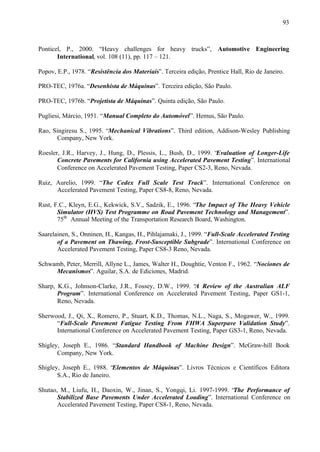 93

Ponticel, P., 2000. “Heavy challenges for heavy trucks”, Automotive Engineering
International, vol. 108 (11), pp. 117 – 121.
Popov, E.P., 1978. “Resistência dos Materiais”. Terceira edição, Prentice Hall, Rio de Janeiro.
PRO-TEC, 1976a. “Desenhista de Máquinas”. Terceira edição, São Paulo.
PRO-TEC, 1976b. “Projetista de Máquinas”. Quinta edição, São Paulo.
Pugliesi, Márcio, 1951. “Manual Completo do Automóvel”. Hemus, São Paulo.
Rao, Singiresu S., 1995. “Mechanical Vibrations”. Third edition, Addison-Wesley Publishing
Company, New York.
Roesler, J.R., Harvey, J., Hung, D., Plessis, L., Bush, D., 1999. “Evaluation of Longer-Life
Concrete Pavements for California using Accelerated Pavement Testing”. International
Conference on Accelerated Pavement Testing, Paper CS2-3, Reno, Nevada.
Ruiz, Aurelio, 1999. “The Cedex Full Scale Test Track”. International Conference on
Accelerated Pavement Testing, Paper CS8-8, Reno, Nevada.
Rust, F.C., Kleyn, E.G., Kekwick, S.V., Sadzik, E., 1996. “The Impact of The Heavy Vehicle
Simulator (HVS) Test Programme on Road Pavement Technology and Management”.
75th Annual Meeting of the Transportation Research Board, Washington.
Saarelainen, S., Onninen, H., Kangas, H., Pihlajamaki, J., 1999. “Full-Scale Accelerated Testing
of a Pavement on Thawing, Frost-Susceptible Subgrade”. International Conference on
Accelerated Pavement Testing, Paper CS8-3 Reno, Nevada.
Schwamb, Peter, Merrill, Allyne L., James, Walter H., Doughtie, Venton F., 1962. “Nociones de
Mecanismos”. Aguilar, S.A. de Ediciones, Madrid.
Sharp, K.G., Johnson-Clarke, J.R., Fossey, D.W., 1999. “ Review of the Australian ALF
A
Program”. International Conference on Accelerated Pavement Testing, Paper GS1-1,
Reno, Nevada.
Sherwood, J., Qi, X., Romero, P., Stuart, K.D., Thomas, N.L., Naga, S., Mogawer, W., 1999.
“Full-Scale Pavement Fatigue Testing From FHWA Superpave Validation Study”.
International Conference on Accelerated Pavement Testing, Paper GS3-1, Reno, Nevada.
Shigley, Joseph E., 1986. “Standard Handbook of Machine Design”. McGraw-hill Book
Company, New York.
Shigley, Joseph E., 1988. “Elementos de Máquinas”. Livros Técnicos e Científicos Editora
S.A., Rio de Janeiro.
Shutao, M., Liufu, H., Daoxin, W., Jinan, S., Yongqi, Li. 1997-1999. “The Performance of
Stabilized Base Pavements Under Accelerated Loading”. International Conference on
Accelerated Pavement Testing, Paper CS8-1, Reno, Nevada.

 