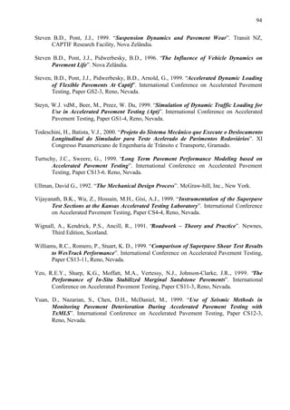 94
Steven B.D., Pont, J.J., 1999. “Suspension Dynamics and Pavement Wear”. Transit NZ,
CAPTIF Research Facility, Nova Zelândia.
Steven B.D., Pont, J.J., Pidwerbesky, B.D., 1996. “The Influence of Vehicle Dynamics on
Pavement Life”. Nova Zelândia.
Steven, B.D., Pont, J.J., Pidwerbesky, B.D., Arnold, G., 1999. “Accelerated Dynamic Loading
of Flexible Pavements At Captif”. International Conference on Accelerated Pavement
Testing, Paper GS2-3, Reno, Nevada.
Steyn, W.J. vdM., Beer, M., Preez, W. Du, 1999. “Simulation of Dynamic Traffic Loading for
Use in Accelerated Pavement Testing (Apt)”. International Conference on Accelerated
Pavement Testing, Paper GS1-4, Reno, Nevada.
Todeschini, H., Batista, V.J., 2000. “Projeto do Sistema Mecânico que Execute o Deslocamento
Longitudinal do Simulador para Teste Acelerado de Pavimentos Rodoviários”. XI
Congresso Panamericano de Engenharia de Trânsito e Transporte, Gramado.
Turtschy, J.C., Sweere, G., 1999. “Long Term Pavement Performance Modeling based on
Accelerated Pavement Testing”. International Conference on Accelerated Pavement
Testing, Paper CS13-6. Reno, Nevada.
Ullman, David G., 1992. “The Mechanical Design Process”. McGraw-hill, Inc., New York.
Vijayanath, B.K., Wu, Z., Hossain, M.H., Gisi, A.J., 1999. “Instrumentation of the Superpave
Test Sections at the Kansas Accelerated Testing Laboratory”. International Conference
on Accelerated Pavement Testing, Paper CS4-4, Reno, Nevada.
Wignall, A., Kendrick, P.S., Ancill, R., 1991. “Roadwork – Theory and Practice”. Newnes,
Third Edition, Scotland.
Williams, R.C., Romero, P., Stuart, K. D., 1999. “Comparison of Superpave Shear Test Results
to WesTrack Performance”. International Conference on Accelerated Pavement Testing,
Paper CS13-11, Reno, Nevada.
Yeo, R.E.Y., Sharp, K.G., Moffatt, M.A., Vertessy, N.J., Johnson-Clarke, J.R., 1999. “
The
Performance of In-Situ Stabilized Marginal Sandstone Pavements”. International
Conference on Accelerated Pavement Testing, Paper CS11-3, Reno, Nevada.
Yuan, D., Nazarian, S., Chen, D.H., McDaniel, M., 1999. “Use of Seismic Methods in
Monitoring Pavement Deterioration During Accelerated Pavement Testing with
TxMLS”. International Conference on Accelerated Pavement Testing, Paper CS12-3,
Reno, Nevada.

 