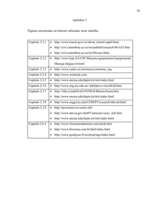 95
Apêndice I

Páginas encontradas na Internet utilizadas neste trabalho.

Capítulo 2.3.1

Ø http://www.transit.govt.nz/about_transit/captif.html
Ø http://civl.canterbury.ac.nz/res/publish/research/96/A33.htm
Ø http://civl.canterbury.ac.nz/res/Hiways.html

Capítulo 2.3.2

Ø http://www.lcpc.fr/LCPC/Moyens.equipements/Equipements/
Manege.fatigue/ctt.html

Capítulo 2.3.3

Ø http://www.cedex.es/carreteras/carreteras_ing

Capítulo 2.3.4

Ø http://www.westrack.com

Capítulo 2.3.5

Ø http://www.utexas.edu/depts/ctr/mls/index.html

Capítulo 2.3.6

Ø http://www.eng.uts.edu.au/~philipm/cv/rta/alf/alf.htm

Capítulo 2.3.7

Ø http://vbk.ct.tudelft.nl/LINTRACKhome/home.htm
Ø http://www.utexas.edu/depts/ctr/mls/index.html

Capítulo 2.3.8

Ø http://www.engg.ksu.edu/CEDEPT/research/labs/atl.html

Capítulo 2.3.9

Ø http://pavement.wes.army.mil/
Ø http://www.dot.ca.gov/dist07/announc/susie_info.htm
Ø http://www.utexas.edu/depts/ctr/mls/index.html

Capítulo 2.6.3

Ø http://www.firestoneindustrial.com/airide.htm
Ø http://www.firestone.com.br/fipil/index.html
Ø http://www.goodyear.fr/us/airsprings/index.html

 