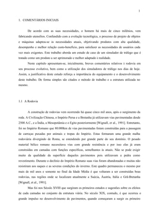 1
1. COMENTÁRIOS INICIAIS

De acordo com as suas necessidades, o homem há mais de cinco milênios, vem
fabricando utensílios. Confundido com a evolução tecnológica, o processo de projeto de objetos
e máquinas adaptou-se às necessidades atuais, objetivando produtos com alta qualidade,
desempenho e melhor relação custo-benefício, para satisfazer as necessidades de usuários cada
vez mais exigentes. Este trabalho aborda um estudo de caso de um simulador de tráfego que é
tratado como um produto a ser aprimorado e melhor adaptado à realidade.
Neste capítulo apresentam-se, inicialmente, breves comentários relativos à rodovia em
seu processo evolutivo, bem como a utilização dos simuladores de tráfego nos dias de hoje.
Assim, a justificativa deste estudo reforça a importância do equipamento e o desenvolvimento
deste trabalho. De forma simples são citados o método de trabalho e a estrutura utilizada no
mesmo.

1.1 A Rodovia

A construção de rodovias vem ocorrendo há quase cinco mil anos, após o surgimento da
roda. A Civilização Chinesa, o Império Persa e a Bretanha já utilizavam vias pavimentadas desde
2500 A.C., e a Índia, a Mesopotâmia e o Egito posteriormente [Wignall, et al., 1991]. Entretanto,
foi no Império Romano que 80.000km de vias pavimentadas foram construídas para a passagem
de carroças puxadas por animais e tropas do Império. Estas formaram uma grande malha
rodoviária divergindo de Roma, se estendendo por grande parte do seu domínio. O pesado
material bélico romano necessitava vias com grande resistência e por isso elas já eram
construídas em camadas com funções específicas, semelhantes às atuais. Não se pode exigir
muito da qualidade da superfície daqueles pavimentos pois utilizavam a pedra como
revestimento. Durante o declínio do Império Romano suas vias foram abandonadas e muitas não
resistiram aos saques e as severas condições do inverno. Este quadro permaneceu o mesmo por
mais de mil anos e somente no final da Idade Média é que voltaram a ser construídas boas
rodovias, nas regiões onde se localizam atualmente a Suécia, Áustria, Itália e Grã-Bretanha
[Wignall, et al., 1991].
Mas foi nos Século XVIII que surgiram os primeiros estudos e sugestões sobre os efeitos
de cada camadas no conjunto da estrutura viária. No século XIX, contudo, é que ocorreu o
grande impulso no desenvolvimento de pavimentos, quando começaram a surgir os primeiro

 