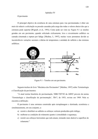 120
Apêndice IV
O pavimento

O principal objetivo da existência de uma estrutura para vias pavimentadas é obter um
meio de reduzir a solicitação ou pressão causadas pela carga das rodas a valores abaixo dos que a
estrutura pode suportar [Wignall, et al., 1991]. Como pode ser visto na Figura 9.1 as tensões
geradas em um pavimento, quando solicitado ciclicamente, leva o revestimento asfáltico ou
camada cimentada a ruptura por fadiga [Medina, J., 1997], muitas vezes prematura devido as
incontroláveis variações sazonais e diárias de temperatura e umidade do subleito e das misturas
asfálticas.

Figura 9.1 - Tensões em um pavimento.

Seguem trechos do livro “Mecânica dos Pavimentos” [Medina, 1997] sobre Terminologia
e Classificação de pavimentos:
“A atual norma brasileira de pavimentação, NBR-7207/82 da ABNT proveio da norma
‘Terminologia e classificação de pavimentação’, TB-7, de 1953, revista em 1969. Nela se
encontra a definição:
O pavimento é uma estrutura construída após terraplanagem e destinada, econômica e
simultaneamente, em seu conjunto, a:
a) resistir e distribuir ao subleito os esforços verticais produzidos pelo tráfego;
b) melhorar as condições de rolamento quanto à comodidade e segurança;
c) resistir aos esforços horizontais que nela atuam, tornando mais durável a superfície de
rolamento.”

 