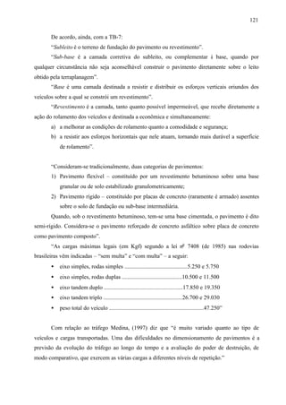 121
De acordo, ainda, com a TB-7:
“Subleito é o terreno de fundação do pavimento ou revestimento”.
“Sub-base é a camada corretiva do subleito, ou complementar à base, quando por
qualquer circunstância não seja aconselhável construir o pavimento diretamente sobre o leito
obtido pela terraplanagem”.
“Base é uma camada destinada a resistir e distribuir os esforços verticais oriundos dos
veículos sobre a qual se constrói um revestimento”.
“Revestimento é a camada, tanto quanto possível impermeável, que recebe diretamente a
ação do rolamento dos veículos e destinada a econômica e simultaneamente:
a) a melhorar as condições de rolamento quanto a comodidade e segurança;
b) a resistir aos esforços horizontais que nele atuam, tornando mais durável a superfície
de rolamento”.

“Consideram-se tradicionalmente, duas categorias de pavimentos:
1) Pavimento flexível – constituído por um revestimento betuminoso sobre uma base
granular ou de solo estabilizado granulometricamente;
2) Pavimento rígido – constituído por placas de concreto (raramente é armado) assentes
sobre o solo de fundação ou sub-base intermediária.
Quando, sob o revestimento betuminoso, tem-se uma base cimentada, o pavimento é dito
semi-rígido. Considera-se o pavimento reforçado de concreto asfáltico sobre placa de concreto
como pavimento composto”.
“As cargas máximas legais (em Kgf) segundo a lei no 7408 (de 1985) nas rodovias
brasileiras vêm indicadas – “sem multa” e “com multa” – a seguir:
•

eixo simples, rodas simples ............................................5.250 e 5.750

•

eixo simples, rodas duplas ..........................................10.500 e 11.500

•

eixo tandem duplo .......................................................17.850 e 19.350

•

eixo tandem triplo .......................................................26.700 e 29.030

•

peso total do veículo ..................................................................47.250”

Com relação ao tráfego Medina, (1997) diz que “é muito variado quanto ao tipo de
veículos e cargas transportadas. Uma das dificuldades no dimensionamento de pavimentos é a
previsão da evolução do tráfego ao longo do tempo e a avaliação do poder de destruição, de
modo comparativo, que exercem as várias cargas a diferentes níveis de repetição.”

 