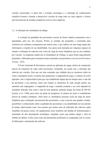 2
veículos motorizados. A partir daí a evolução tecnológica e a utilização do conhecimento
científico levaram o homem a desenvolver veículos de carga cada vez mais capazes e velozes
que necessitavam de estradas compatíveis com as suas exigências.

1.2 A utilização dos simuladores de tráfego

A evolução da qualidade dos pavimentos ocorreu de forma empírica juntamente com a
degradação, pelo uso, dos mesmos. Porém, as estradas são projetadas e construídas para
resistirem aos contínuos carregamento por muitos anos, o que implica em uma longa espera por
informações a respeito de sua durabilidade. Isso gerou uma demanda por máquinas capazes de
simular a utilização de rodovias com ciclos de carga de maior freqüência que no uso cotidiano
por veículos. As máquinas citadas são os Simuladores de Tráfego, os quais foram especialmente
projetados e fabricados para executarem testes acelerados em pavimentos (Accelerated Pavement
Testing – APT).
O Teste Acelerado de Pavimentos consiste na aplicação de cargas cíclicas de compressão
através do rolamento de rodas sobre pavimentos, simulando, em escala real, a utilização das
rodovias por veículos. Para que um teste acelerado seja validado deve-se monitorar (além do
clima e intempérie local) e controlar dois parâmetros: a magnitude da carga e o número de ciclos
aplicados. Isso é imprescindível para que seja estabelecido algum tipo de relação entre a vida útil
do pavimento e sua estrutura, tanto com relação as dimensões de cada camada quanto aos
materiais nele empregados. A magnitude da carga é mantida constante e seu valor depende do
simulador utilizado, bem como o tipo de teste proposto, podendo atingir um limite de 440 kN
[Lynch, et al., 1999], para testes em pistas de aeroportos. O número de ciclos é contabilizado
através de simples contadores. Além disso os simuladores possuem ciclos de carga de maior
freqüência que a utilização convencional dos pavimentos, e esta é uma de suas grandes virtudes:
possibilitar o conhecimento sobre a qualidade dos pavimentos e sua durabilidade em um período
de tempo relativamente curto. Isso permite que muitos anos de utilização das rodovias sejam
simulados em poucos meses. Os equipamentos mais modernos são dotadas de instrumentação e
automação de alto desempenho tecnológico, atingindo custos que podem chegar à cifra de
milhões de dólares. Cifras como estas são plenamente justificadas se comparadas com os custos
de fabricação e manutenção das rodovias.

 