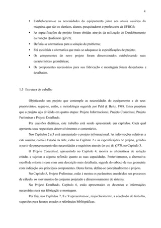4
•

Estabeleceram-se as necessidades do equipamento junto aos atuais usuários da
máquina, que são os técnicos, alunos, pesquisadores e professores da UFRGS;

•

As especificações de projeto foram obtidas através da utilização do Desdobramento
da Função Qualidade (QFD);

•

Definiu-se alternativas para a solução do problema;

•

Foi escolhida a alternativa que mais se adequasse às especificações de projeto;

•

Os componentes do novo projeto foram dimensionados estabelecendo suas
características geométricas;

•

Os componentes necessários para sua fabricação e montagem foram desenhados e
detalhados.

1.5 Estrutura do trabalho

Objetivando um projeto que contemple as necessidades do equipamento e de seus
proprietários, segue-se, então, a metodologia sugerida por Pahl & Beitz, 1988. Estes propõem
que o projeto seja dividido em quatro etapas: Projeto Informacional, Projeto Conceitual, Projeto
Preliminar e Projeto Detalhado.
Por questões didáticas, este trabalho está sendo apresentado em capítulos. Cada qual
apresenta seus respectivos desenvolvimentos e comentários.
Nos Capítulos 2 e 3 está apresentado o projeto informacional. As informações relativas a
este assunto, como o Estado da Arte, estão no Capítulo 2 e as especificações de projeto, geradas
a partir do processamento das necessidades e requisitos através do uso do QFD, no Capítulo 3.
O Projeto Conceitual, apresentado no Capítulo 4, mostra as alternativas de solução
criadas e sujeitas a alguma reflexão quanto as suas capacidades. Posteriormente, a alternativa
escolhida retorna à cena com uma descrição mais detalhada, seguida do esboço de sua geometria
com indicação dos principais componentes. Desta forma, define-se conceitualmente o projeto.
No Capítulo 5, Projeto Preliminar, estão à mostra os parâmetros envolvidos nos processos
de cálculo, os movimentos do conjunto projetado e dimensionamento do sistema.
No Projeto Detalhado, Capítulo 6, estão apresentados os desenhos e informações
necessárias para sua fabricação e montagem.
Por fim, nos Capítulos 7, 8 e 9 apresentam-se, respectivamente, a conclusão do trabalho,
sugestões para futuros estudos e referências bibliográficas.

 