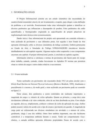 5
2. INFORMAÇÕES GERAIS

O Projeto Informacional consiste em um estudo sistemático das necessidades do
usuário/cliente/consumidor através de um levantamento a respeito, para chegar a uma definição
do problema a ser resolvido. Posteriormente todas estas informações ajudam a identificar os
diversos parâmetros que influenciam o desempenho do produto. Estes parâmetros são então
quantificados e hierarquizados originando as especificações de projeto plausíveis de
implementação tanto técnica como economicamente.
Dando início à fase informacional do projeto será apresentado um conteúdo referente a
teste acelerado de pavimentos e suas diferentes pistas. Em seguida o item Estado da Arte
apresenta informações sobre os diversos simuladores de tráfego existentes. Embora pertencente
ao Estado da Arte, o Simulador de Tráfego UFRGS-DAER/RS encontra-se descrito
detalhadamente no sub-capítulo seguinte. Algumas noções sobre suspensões e seus componentes
encerram este capítulo. O projeto informacional, porém, é concluído no capítulo seguinte.
Informações relativas a estruturas e normas de pavimentos não fazem parte do escopo
deste trabalho, estando, contudo, citadas brevemente no Apêndice IV normas que permitem
situar os valores de cargas e outros dados relativos a sua estrutura.

2.1 O teste acelerado

Testes acelerados em pavimentos são executados desde 1912 em pista circular com o
British Road Machine no National Physical Laboratory [Brown e Brodrick, 1999]. Atualmente o
procedimento é o mesmo e, de modo geral, o teste acelerado em pavimentos pode ser resumido
na figura 2.1.
Neste ensaio, dois parâmetros a serem controlados são realmente importantes: a
magnitude da carga e o número de ciclos aplicados. Quanto ao primeiro, a carga deve estar
devidamente calibrada e de valor conhecido, além de ser bem distribuída na pista. Com relação
ao segundo, deve-se, simplesmente, conhecer o número de ciclos de aplicação da carga. Ambos
podem assumir valores de acordo com o tipo de ensaio e pavimento em questão. A magnitude da
carga pode ser referenciada nos diversos simuladores em atividade e o número de ciclos,
geralmente, chega à casa dos milhões. Outro fator também importante, mas não facilmente
controlável, é a temperatura ambiente durante o ensaio. Tendo um comportamento viscoelástico, a camada asfáltica apresenta diferentes propriedades físicas de acordo com a

 
