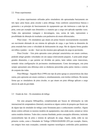 7
2.2 Pistas experimentais

As pistas experimentais utilizadas pelos simuladores são apresentadas basicamente em
três tipos: pista linear, pista circular e pista oblonga. Estas conferem características básicas à
geometria e ao princípio de funcionamento do equipamento que são intrínsecas a cada tipo de
pista, como por exemplo suas dimensões e a maneira que a carga será aplicada repetidas vezes.
Todas elas apresentam vantagens e desvantagens, mas, acima de tudo, representam a
possibilidade de obtenção de resultados com parâmetros de ensaio diferenciados.
Pista Linear – Os simuladores que atuam em pistas lineares necessariamente executarão
um movimento alternado do seu sistema de aplicação de carga, o que limita as dimensões da
pista ensaiada bem como a velocidade de deslocamento da carga. São de alguma forma guiados
em trilhos e podem – ou não – fazer uso dos mesmos para aplicação da carga no pavimento.
Pista Circular – Esta pista apresenta como principal característica um ensaio contínuo,
podendo atingir grandes velocidades em um espaço relativamente pequeno. A pista pode atingir
grandes dimensões, o que permite ser dividida em partes, tanto radiais como transversais,
testando várias configurações de pavimentos simultaneamente. Como desvantagem, esta pista
sempre apresentará uma diferença entre as distâncias percorridas pelas partes interna e externa
do conjunto das rodas.
Pista Oblonga – Segundo Ruiz (1999) este tipo de pista agrega as características das duas
outras, pois apresenta um ensaio contínuo e, simultaneamente, com trechos retilíneos. Da mesma
forma que os simuladores de pista circular, os que atuam em pista oblonga aplicam a carga
através da ação da gravidade.

2.3 Estado da Arte – Os simuladores de tráfego

Em uma pesquisa bibliográfica, complementada por buscas de informações na rede
internacional de computadores (Internet), encontrou-se alguns centros de pesquisa que fazem uso
de algum tipo de simulador de tráfego como ferramenta para o conhecimento científico. Alguns
destes centros utilizam os mesmos modelos de equipamentos, mas ainda assim, somam-se vários
outros modelos distintos. Todos têm a mesma finalidade, porém concepções diferentes, incluindo
essencialmente tipo de pista e sistema de aplicação da carga. Alguns, ainda, estão na sua
primeira versão, como o Simulador de Tráfego UFRGS-DAER/RS (ST) por exemplo. Outros,
em estágios bem mais avançados, contendo requintes tecnológicos conferidos pelos paulatinos

 