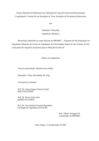 Projeto Mecânico do Mecanismo de Aplicação de Carga do Sistema de Deslocamento
Longitudinal e Vertical de um Simulador de Teste Acelerado de Pavimentos Rodoviários

por

Humberto Todeschini
Engenheiro Mecânico

Dissertação submetida ao corpo Docente do PROMEC – Programa de Pós-Graduação em
Engenharia Mecânica da Escola de Engenharia da Universidade federal do Rio Grande do Sul,
como parte dos requisitos necessários para a obtenção do título de

Mestre em Engenharia

Área de concentração: Mecânica dos sólidos

Orientador: Vilson João Batista Dr. Eng.

Comissão de avaliação:

Prof. Dr. Jorge Augusto Pereira Ceratti
DECIV/EE/UFRGS
Prof. Dr. Flávio José Lorini
DEMEC/EE/UFRGS
Prof. Dr. José Antônio Esmério Mazzaferro
Faculdade de Engenharia da PUC/RS
Prof. Alberto Tamagna Dr.
Coordenador do PROMEC

Porto Alegre, 17 de Dezembro de 2001

 