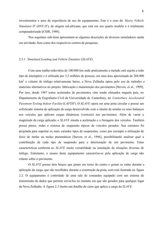 8
investimentos e anos de experiência de uso do equipamento. Este é o caso do Heavy Vehicle
Simulator IV (HVS IV), de origem sul-africana, que está em seu quarto modelo e é totalmente
computadorizado [CSIR, 1998].
Nos seguintes sub-itens apresentam-se algumas descrições de diversos simuladores ainda
em atividade, bem como dos respectivos centros de pesquisas.

2.3.1 Simulated Loading and Vehicle Emulator (SLAVE)

Com uma malha rodoviária de 100.000 km onde praticamente a metade está sujeita a todo
tipo de intempérie e é utilizada por 3,3 milhões de pessoas, em uma área aproximada de 268.000
km2 e volume de tráfego relativamente baixo, a Nova Zelândia optou pelo uso de métodos e
materiais alternativos no projeto, fabricação e manutenção dos pavimentos [Steven, et al., 1999].
Por isso, desde 1987 testes acelerados de pavimentos vêm sendo efetuados naquele país, no
Departamento de Engenharia Civil da Universidade de Canterbury, no Canterbury Accelerated
Pavement Testing Indoor Facility (CAPTIF). O SLAVE opera em uma pista circular e possui um
sofisticado sistema de aplicação de carga desenvolvido com o intuito de emular os reais balanços
nos veículos que aplicam cargas dinâmicas (verticais) nos pavimentos. Além de variar a
magnitude da carga aplicada, o SLAVE simula a aceleração e a frenagem dos veículos. Também
possui pneus, rodas e sistema de suspensão típicos de veículos pesados. Sua estrutura foi
projetada para suportar os mais variados tipos de suspensões, como por exemplo a utilização de
feixe de molas ou molas pneumáticas [Steven, et al., 1996], possibilitando analisar qual a
contribuição de cada tipo de suspensão para a deterioração de um pavimento. Estas
características conferem ao SLAVE muita versatilidade na simulação de situações diversas de
tráfego. Entretanto, o ensaio deste equipamento caracteriza-se pela aplicação de carga não
rolante sobre o pavimento.
O SLAVE possui dois braços que giram em torno do centro e guiam as rodas durante a
aplicação da carga, que são recolhidos durante a construção da pista, com está ilustrado na figura
2.2. O equipamento é controlado de uma sala de comandos equipado com um sistema de
transmissão de dados que permite enviá-los no instante em que são gerados para qualquer lugar
da Nova Zelândia. A figura 2.3 ilustra um detalhe do carro que aplica a carga do SLAVE.

 