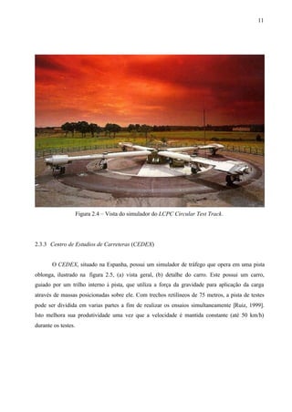 11

Figura 2.4 – Vista do simulador do LCPC Circular Test Track.

2.3.3 Centro de Estudios de Carreteras (CEDEX)

O CEDEX, situado na Espanha, possui um simulador de tráfego que opera em uma pista
oblonga, ilustrado na figura 2.5, (a) vista geral, (b) detalhe do carro. Este possui um carro,
guiado por um trilho interno à pista, que utiliza a força da gravidade para aplicação da carga
através de massas posicionadas sobre ele. Com trechos retilíneos de 75 metros, a pista de testes
pode ser dividida em varias partes a fim de realizar os ensaios simultaneamente [Ruiz, 1999].
Isto melhora sua produtividade uma vez que a velocidade é mantida constante (até 50 km/h)
durante os testes.

 