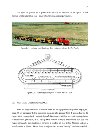 13
Na figura 2.6 pode-se ver a pista e dois veículos em atividade. Já na figura 2.7 está
ilustrada a vista superior da pista e as divisões para os diferentes pavimentos.

Figura 2.6 – Vista de parte da pista e dois conjuntos móveis do WesTrack.

Figura 2.7 – Vista superior da pista de testes do WesTrack.

2.3.5 Texas Mobile Load Simulator (TxMLS)

Com um design totalmente diferente o TxMLS é um equipamento de grandes proporções,
figura 2.8 (a), que apesar disto é facilmente transportável a qualquer local de ensaio. Faz uso de
truques, eixos e suspensão de caminhão figura 2.8 (b) o que possibilita um ensaio muito próximo
da situação real [Abdallah, et al., 1999]. Dois motores elétricos impulsionam dois dos seis
truques com duplo eixo, ligados por correntes e guiados em dois trilhos oblongos, verticais e
paralelos entre si (figura 2.9) que fazem o conjunto executar um “looping” contínuo [Abdallah,

 