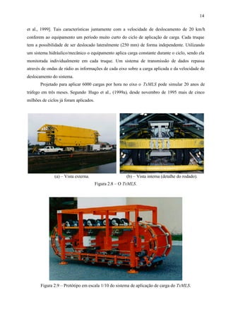 14
et al., 1999]. Tais características juntamente com a velocidade de deslocamento de 20 km/h
conferem ao equipamento um período muito curto do ciclo de aplicação de carga. Cada truque
tem a possibilidade de ser deslocado lateralmente (250 mm) de forma independente. Utilizando
um sistema hidráulico/mecânico o equipamento aplica carga constante durante o ciclo, sendo ela
monitorada individualmente em cada truque. Um sistema de transmissão de dados repassa
através de ondas de rádio as informações de cada eixo sobre a carga aplicada e da velocidade de
deslocamento do sistema.
Projetado para aplicar 6000 cargas por hora no eixo o TxMLS pode simular 20 anos de
tráfego em três meses. Segundo Hugo et al., (1999a), desde novembro de 1995 mais de cinco
milhões de ciclos já foram aplicados.

(a) – Vista externa.

(b) – Vista interna (detalhe do rodado).
Figura 2.8 – O TxMLS.

Figura 2.9 – Protótipo em escala 1/10 do sistema de aplicação de carga do TxMLS.

 