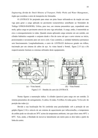 18
Engineering, divisão do Dutch Ministry of Transport, Public Works and Water Management.,
órgão que coordena o setor de transportes da Alemanha.
O LINTRACK foi projetado para atuar em pista linear utilizando-se da reação em uma
viga para gerar a carga aplicada no pavimento (característica semelhante ao Simulador de
Tráfego UFRGS-DAER/RS). Utiliza, para isso, um sistema pneumático que, expandindo uma
mola, aplica carga no pavimento através de uma viga articulada. A carga, então, é transmitida ao
eixo e consequentemente às rodas. Quando ensaia aplicando carga somente em um sentido, um
cilindro hidráulico suspende o conjunto desde o fim do curso até que o carro retorne ao início,
posicionando-o novamente para um novo ciclo. Caso contrário, a unidade hidráulica permanece
sem funcionamento. Longitudinalmente, o carro do LINTRACK desloca-se guiado em trilhos,
tracionado por um sistema de cabos de aço. As vistas lateral e frontal, figura 2.13 (a) e (b)
respectivamente ilustram os sistemas utilizados deste equipamento.

(a) – Vista lateral.

(b) – Vista frontal.

Figura 2.13 – Detalhe do carro do LINTRACK.

Nestas figuras a numeração indica: 1) cilindro (passivo) para carga em um sentido; 2)
sistema pneumático de carregamento; 3) cabos; 4) rodas; 5) trilhos; 6) rodas guias; 7) Encoder de
posição das rodas (y).
Devido a sua localização lhe foi conferida uma peculiaridade: sob a proteção de um
galpão (figura 2.14) e através de um sistema de aquecimento por infravermelho, a temperatura
do asfalto pode ser elevada em 30o C acima da temperatura ambiente, isto quer dizer entre 40o C e
60o C. Tem, ainda, a liberdade de mover-se lateralmente um metro para os dois lados a partir da
linha de centro.

 