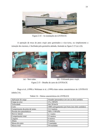 19

Figura 2.14 – As instalações do LINTRACK.

A operação de troca de pneu single para geminados e vice-versa, ou simplesmente a
remoção dos mesmos, é facilitada pela geometria adotada, ilustrada na figura 2.15 (a) e (b).

(a) – Sem rodas.

(b) – Utilizando pneu single.

Figura 2.15 – Detalhe do carro do LINTRACK.

Hugo et al., (1998) e Molenaar et al., (1999) citam outras características do LINTRACK
(tabela 2.6).
Tabela 2.6 – Outras características do LINTRACK.
Aplicação de carga
Carga no eixo
Velocidade
Ciclo
Comprimento da pista de testes
Pressão dos pneumáticos
Desvio lateral
Comprimento total
Largura
Altura
Massa do carro
Massa total

Atuador pneumático em um ou dois sentidos
15 a 100 kN
Até 20 km/h
1000 carregamentos por hora (nos dois sentidos)
11,5 metros
500 a 1100 kPa
± 1 metro
23 metros
6 metros
5 metros
3 toneladas
38 toneladas

 