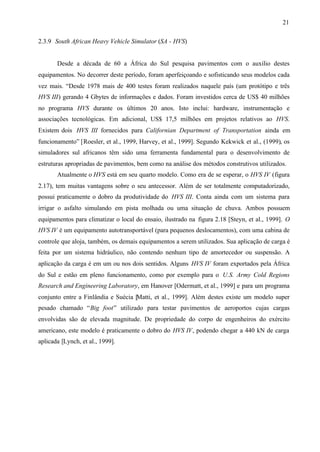 21
2.3.9 South African Heavy Vehicle Simulator (SA - HVS)

Desde a década de 60 a África do Sul pesquisa pavimentos com o auxilio destes
equipamentos. No decorrer deste período, foram aperfeiçoando e sofisticando seus modelos cada
vez mais. “Desde 1978 mais de 400 testes foram realizados naquele país (um protótipo e três
HVS III) gerando 4 Gbytes de informações e dados. Foram investidos cerca de US$ 40 milhões
no programa HVS durante os últimos 20 anos. Isto inclui: hardware, instrumentação e
associações tecnológicas. Em adicional, US$ 17,5 milhões em projetos relativos ao HVS.
Existem dois HVS III fornecidos para Californian Department of Transportation ainda em
funcionamento” [Roesler, et al., 1999, Harvey, et al., 1999]. Segundo Kekwick et al., (1999), os
simuladores sul africanos têm sido uma ferramenta fundamental para o desenvolvimento de
estruturas apropriadas de pavimentos, bem como na análise dos métodos construtivos utilizados.
Atualmente o HVS está em seu quarto modelo. Como era de se esperar, o HVS IV (figura
2.17), tem muitas vantagens sobre o seu antecessor. Além de ser totalmente computadorizado,
possui praticamente o dobro da produtividade do HVS III. Conta ainda com um sistema para
irrigar o asfalto simulando em pista molhada ou uma situação de chuva. Ambos possuem
equipamentos para climatizar o local do ensaio, ilustrado na figura 2.18 [Steyn, et al., 1999]. O
HVS IV é um equipamento autotransportável (para pequenos deslocamentos), com uma cabina de
controle que aloja, também, os demais equipamentos a serem utilizados. Sua aplicação de carga é
feita por um sistema hidráulico, não contendo nenhum tipo de amortecedor ou suspensão. A
aplicação da carga é em um ou nos dois sentidos. Alguns HVS IV foram exportados pela África
do Sul e estão em pleno funcionamento, como por exemplo para o U.S. Army Cold Regions
Research and Engineering Laboratory, em Hanover [Odermatt, et al., 1999] e para um programa
conjunto entre a Finlândia e Suécia [Matti, et al., 1999]. Além destes existe um modelo super
pesado chamado “Big foot” utilizado para testar pavimentos de aeroportos cujas cargas
envolvidas são de elevada magnitude. De propriedade do corpo de engenheiros do exército
americano, este modelo é praticamente o dobro do HVS IV, podendo chegar a 440 kN de carga
aplicada [Lynch, et al., 1999].

 