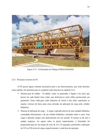 25

Figura 2.19 – O Simulador de Tráfego UFRGS-DAER/RS.

2.4.1 Principais sistemas do ST

O ST possui alguns sistemas necessários para o seu funcionamento, que serão descritos
neste capítulo. Os elementos que os compõem serão descritos no capitulo 2.4.2.
•

Sistema guia do rodado – O rodado, single ou geminado, é ligado a um carro que
possui em cada lateral cinco rodas, que deslocam-se entre trilhos promovendo seu
guiamento. Estas rodas-guia estão dispostas de forma a três delas suportarem as
reações verticais de baixo para cima advindas da aplicação da carga pelo cilindro
hidráulico.

•

Sistema de aplicação de carga – A carga é aplicada através de uma unidade hidráulica
comandada eletricamente e de um cilindro hidráulico, montados sobre o carro. Esta
carga é aplicada sempre com deslocamento em um sentido. O retorno se dá com o
rodado suspenso. Ao operar sobre as pistas experimentais, o Simulador foi
programado para ter um tempo de ciclo de 16 a 18 segundos; permitindo a aplicação
de 225 ou 220 ciclos de carga, respectivamente, a cada hora de operação.

 