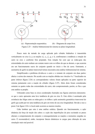 31

(a) – Representação esquemática.

(b) – Diagrama de corpo livre.

Figura 2.25 – Análise bidimensional do sistema no plano longitudinal.

Pouco mais da metade da carga aplicada pelo cilindro hidráulico é transmitida
verticalmente no eixo (-cy ), as reações dy, ey, f y, gy e hy confirmaram a tendência a rotação do
carro no eixo z conforme fora projetado. Esta rotação faz com que as rodas-guia das
extremidades do carro tenham um contato maior com os trilhos do que as demais, o que acarreta
em um funcionamento suave do conjunto quando no início e fim de curso. Entretanto, a
assimetria do garfo no plano transversal tornou necessária uma análise tridimensional do sistema.
Simplificando o problema dividiu-se o carro e o restante do conjunto em duas partes:
abaixo e acima dos mancais. De acordo com as reações obtidas nos vínculos 4 e 7 localizados na
parte inferior (figura 2.26) os correspondentes valores foram aplicados na parte superior do
sistema juntamente com a reação do cilindro (figura 2.27). Além disto foram consideradas
somente as quatro rodas das extremidades do carro, não comprometendo, porém, os fins a que
esta análise se propõe.
Utilizando como base os eixos coordenados ilustrados nas figuras anteriores demonstrase que o carro apresenta uma leve tendência de giro no eixo X. Este efeito é acentuado pela
existência das folgas entre as rodas-guia e os trilhos e pela assimetria geométrica transversal do
garfo que acaba por ter uma tendência de giro em torno do seu eixo longitudinal. Devido a isso o
posto 2 da figura 2.26 é o local onde ocorrem as maiores tensões.
Cabe lembrar que esta é uma análise estática. Quando em funcionamento, a ação
dinâmica da força de tração dos cabos e a ação das imperfeições do piso excitando os pneus
alteram o comportamento do conjunto e consequentemente as reações e momentos surgidas no
carro. É recomendável, então, incorporar fatores dinâmicos às cargas para obtenção de uma
simulação mais real possível.

 