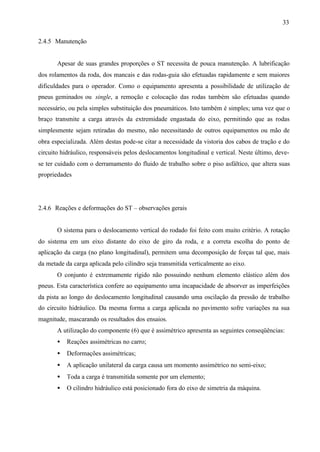 33
2.4.5 Manutenção

Apesar de suas grandes proporções o ST necessita de pouca manutenção. A lubrificação
dos rolamentos da roda, dos mancais e das rodas-guia são efetuadas rapidamente e sem maiores
dificuldades para o operador. Como o equipamento apresenta a possibilidade de utilização de
pneus geminados ou single, a remoção e colocação das rodas também são efetuadas quando
necessário, ou pela simples substituição dos pneumáticos. Isto também é simples; uma vez que o
braço transmite a carga através da extremidade engastada do eixo, permitindo que as rodas
simplesmente sejam retiradas do mesmo, não necessitando de outros equipamentos ou mão de
obra especializada. Além destas pode-se citar a necessidade da vistoria dos cabos de tração e do
circuito hidráulico, responsáveis pelos deslocamentos longitudinal e vertical. Neste último, devese ter cuidado com o derramamento do fluido de trabalho sobre o piso asfáltico, que altera suas
propriedades

2.4.6 Reações e deformações do ST – observações gerais

O sistema para o deslocamento vertical do rodado foi feito com muito critério. A rotação
do sistema em um eixo distante do eixo de giro da roda, e a correta escolha do ponto de
aplicação da carga (no plano longitudinal), permitem uma decomposição de forças tal que, mais
da metade da carga aplicada pelo cilindro seja transmitida verticalmente ao eixo.
O conjunto é extremamente rígido não possuindo nenhum elemento elástico além dos
pneus. Esta característica confere ao equipamento uma incapacidade de absorver as imperfeições
da pista ao longo do deslocamento longitudinal causando uma oscilação da pressão de trabalho
do circuito hidráulico. Da mesma forma a carga aplicada no pavimento sofre variações na sua
magnitude, mascarando os resultados dos ensaios.
A utilização do componente (6) que é assimétrico apresenta as seguintes conseqüências:
•

Reações assimétricas no carro;

•

Deformações assimétricas;

•

A aplicação unilateral da carga causa um momento assimétrico no semi-eixo;

•

Toda a carga é transmitida somente por um elemento;

•

O cilindro hidráulico está posicionado fora do eixo de simetria da máquina.

 