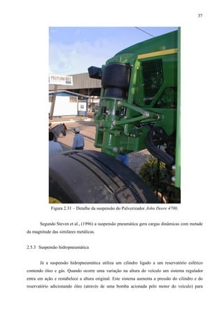 37

Figura 2.31 – Detalhe da suspensão do Pulverizador John Deere 4700.

Segundo Steven et al., (1996) a suspensão pneumática gera cargas dinâmicas com metade
da magnitude das similares metálicas.

2.5.3 Suspensão hidropneumática

Já a suspensão hidropneumática utiliza um cilindro ligado a um reservatório esférico
contendo óleo e gás. Quando ocorre uma variação na altura do veículo um sistema regulador
entra em ação e restabelece a altura original. Este sistema aumenta a pressão do cilindro e do
reservatório adicionando óleo (através de uma bomba acionada pelo motor do veículo) para

 