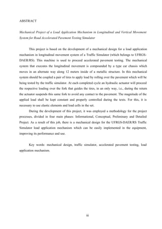 ABSTRACT

Mechanical Project of a Load Application Mechanism in Longitudinal and Vertical Movement
System for Road Accelerated Pavement Testing Simulator

This project is based on the development of a mechanical design for a load application
mechanism in longitudinal movement system of a Traffic Simulator (which belongs to UFRGSDAER/RS). This machine is used to proceed accelerated pavement testing. The mechanical
system that executes the longitudinal movement is compounded by a type car chassis which
moves in an alternate way along 12 meters inside of a metallic structure. In this mechanical
system should be coupled a pair of tires to apply load by rolling over the pavement which will be
being tested by the traffic simulator. At each completed cycle an hydraulic actuator will proceed
the respective loading over the fork that guides the tires, in an only way, i.e., during the return
the actuator suspends this same fork to avoid any contact to the pavement. The magnitude of the
applied load shall be kept constant and properly controlled during the texts. For this, it is
necessary to use elastic elements and load cells in the set.
During the development of this project, it was employed a methodology for the project
processes, divided in four main phases: Informational, Conceptual, Preliminary and Detailed
Project. As a result of this job, there is a mechanical design for the UFRGS-DAER/RS Traffic
Simulator load application mechanism which can be easily implemented in the equipment,
improving its performance and use.

Key words: mechanical design, traffic simulator, accelerated pavement testing, load
application mechanism.

iii

 