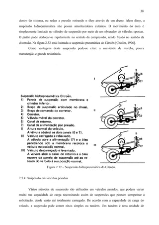 38
dentro do sistema, ou reduz a pressão retirando o óleo através de um dreno. Alem disso, a
suspensão hidropneumática não possui amortecedores externos. O movimento do óleo é
simplesmente limitado no cilindro de suspensão por meio de um obturador de válvulas opostas.
O pistão pode deslocar-se rapidamente no sentido da compressão, sendo freado no sentido da
distensão. Na figura 2.32 está ilustrada a suspensão pneumática do Citroën [Chollet, 1996].
Como vantagens desta suspensão pode-se citar: a suavidade de marcha, pouca
manutenção e grande resistência.

Figura 2.32 – Suspensão hidropneumática do Citroën.

2.5.4 Suspensão em veículos pesados

Vários métodos de suspensão são utilizados em veículos pesados, que podem variar
muito sua capacidade de carga necessitando assim de suspensões que possam compensar a
solicitação, desde vazio até totalmente carregado. De acordo com a capacidade de carga do
veículo, a suspensão pode conter eixos simples ou tandem. Um tandem é uma unidade de

 