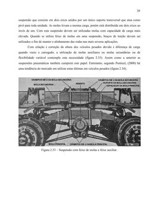 39
suspensão que consiste em dois eixos unidos por um único suporte transversal que atua como
pivô para toda unidade. As molas levam a mesma carga, porém está distribuída em dois eixos ao
invés de um. Com esta suspensão devem ser utilizadas molas com capacidade de carga mais
elevada. Quando se utiliza feixe de molas em uma suspensão, braços de torção devem ser
utilizados a fim de manter o alinhamento das rodas nas mais severas aplicações.
Com relação à correção da altura dos veículos pesados devido à diferença de carga
quando vazio e carregado, a utilização de molas auxiliares ou molas secundárias ou de
flexibilidade variável contempla esta necessidade (figura 2.33). Assim como a anterior as
suspensões pneumáticas também cumprem este papel. Entretanto, segundo Ponticel, (2000) há
uma tendência do mercado em utilizar estas últimas em veículos pesados (figura 2.34).

Figura 2.33 – Suspensão com feixe de molas e feixe auxiliar.

 