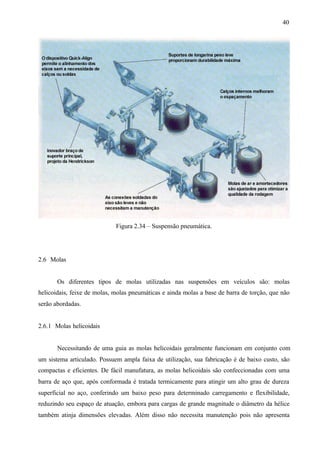 40

Figura 2.34 – Suspensão pneumática.

2.6 Molas

Os diferentes tipos de molas utilizadas nas suspensões em veículos são: molas
helicoidais, feixe de molas, molas pneumáticas e ainda molas a base de barra de torção, que não
serão abordadas.

2.6.1 Molas helicoidais

Necessitando de uma guia as molas helicoidais geralmente funcionam em conjunto com
um sistema articulado. Possuem ampla faixa de utilização, sua fabricação é de baixo custo, são
compactas e eficientes. De fácil manufatura, as molas helicoidais são confeccionadas com uma
barra de aço que, após conformada é tratada termicamente para atingir um alto grau de dureza
superficial no aço, conferindo um baixo peso para determinado carregamento e flexibilidade,
reduzindo seu espaço de atuação, embora para cargas de grande magnitude o diâmetro da hélice
também atinja dimensões elevadas. Além disso não necessita manutenção pois não apresenta

 