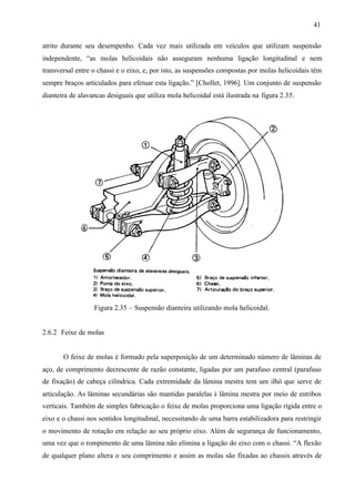 41
atrito durante seu desempenho. Cada vez mais utilizada em veículos que utilizam suspensão
independente, “as molas helicoidais não asseguram nenhuma ligação longitudinal e nem
transversal entre o chassi e o eixo, e, por isto, as suspensões compostas por molas helicoidais têm
sempre braços articulados para efetuar esta ligação.” [Chollet, 1996]. Um conjunto de suspensão
dianteira de alavancas desiguais que utiliza mola helicoidal está ilustrada na figura 2.35.

Figura 2.35 – Suspensão dianteira utilizando mola helicoidal.

2.6.2 Feixe de molas

O feixe de molas é formado pela superposição de um determinado número de lâminas de
aço, de comprimento decrescente de razão constante, ligadas por um parafuso central (parafuso
de fixação) de cabeça cilíndrica. Cada extremidade da lâmina mestra tem um ilhó que serve de
articulação. As lâminas secundárias são mantidas paralelas à lâmina mestra por meio de estribos
verticais. Também de simples fabricação o feixe de molas proporciona uma ligação rígida entre o
eixo e o chassi nos sentidos longitudinal, necessitando de uma barra estabilizadora para restringir
o movimento de rotação em relação ao seu próprio eixo. Além de segurança de funcionamento,
uma vez que o rompimento de uma lâmina não elimina a ligação do eixo com o chassi. “A flexão
de qualquer plano altera o seu comprimento e assim as molas são fixadas ao chassis através de

 
