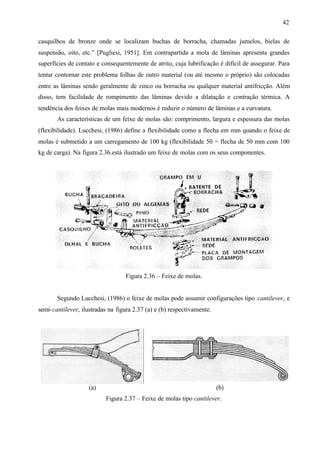42
casquilhos de bronze onde se localizam buchas de borracha, chamadas jumelos, bielas de
suspensão, oito, etc.” [Pugliesi, 1951]. Em contrapartida a mola de lâminas apresenta grandes
superfícies de contato e consequentemente de atrito, cuja lubrificação é difícil de assegurar. Para
tentar contornar este problema folhas de outro material (ou até mesmo o próprio) são colocadas
entre as lâminas sendo geralmente de zinco ou borracha ou qualquer material antifricção. Além
disso, tem facilidade de rompimento das lâminas devido a dilatação e contração térmica. A
tendência dos feixes de molas mais modernos é reduzir o número de lâminas e a curvatura.
As características de um feixe de molas são: comprimento, largura e espessura das molas
(flexibilidade). Lucchesi, (1986) define a flexibilidade como a flecha em mm quando o feixe de
molas é submetido a um carregamento de 100 kg (flexibilidade 50 = flecha de 50 mm com 100
kg de carga). Na figura 2.36.está ilustrado um feixe de molas com os seus componentes.

Figura 2.36 – Feixe de molas.

Segundo Lucchesi, (1986) o feixe de molas pode assumir configurações tipo cantilever, e
semi-cantilever, ilustradas na figura 2.37 (a) e (b) respectivamente.

(a)

(b)
Figura 2.37 – Feixe de molas tipo cantilever.

 