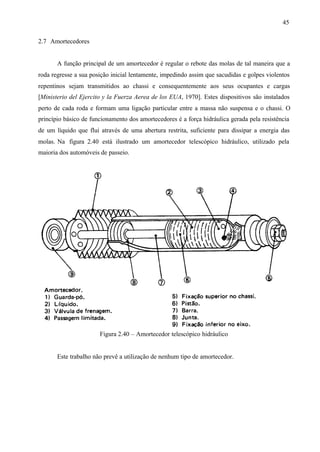 45
2.7 Amortecedores

A função principal de um amortecedor é regular o rebote das molas de tal maneira que a
roda regresse a sua posição inicial lentamente, impedindo assim que sacudidas e golpes violentos
repentinos sejam transmitidos ao chassi e consequentemente aos seus ocupantes e cargas
[Ministerio del Ejercito y la Fuerza Aerea de los EUA, 1970]. Estes dispositivos são instalados
perto de cada roda e formam uma ligação particular entre a massa não suspensa e o chassi. O
princípio básico de funcionamento dos amortecedores é a força hidráulica gerada pela resistência
de um líquido que flui através de uma abertura restrita, suficiente para dissipar a energia das
molas. Na figura 2.40 está ilustrado um amortecedor telescópico hidráulico, utilizado pela
maioria dos automóveis de passeio.

Figura 2.40 – Amortecedor telescópico hidráulico

Este trabalho não prevê a utilização de nenhum tipo de amortecedor.

 