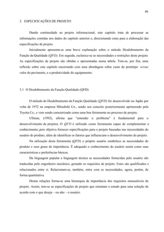 46
3. ESPECIFICAÇÕES DE PROJETO

Dando continuidade ao projeto informacional, este capítulo trata de processar as
informações contidas nos dados do capítulo anterior e, direcionando estas para a elaboração das
especificações de projeto.
Inicialmente apresenta-se uma breve explanação sobre o método Desdobramento da
Função da Qualidade (QFD). Em seguida, esclarece-se as necessidades e restrições deste projeto.
As especificações de projeto são obtidas e apresentadas numa tabela. Tem-se, por fim, uma
reflexão sobre este capítulo encerrando com uma abordagem sobre custo de protótipo versus
valor do pavimento, e a produtividade do equipamento.

3.1 O Desdobramento da Função Qualidade (QFD)

O método do Desdobramento da Função Qualidade (QFD) foi desenvolvido no Japão por
volta de 1972 na empresa Mitsubshi Co., sendo seu conceito posteriormente aprimorado pela
Toyota Co., e vem sendo caracterizado como uma boa ferramenta no processo de projeto.
Ullman, (1992), afirma que “entender o problema” é fundamental para o
desenvolvimento de projetos. O QFD é utilizado como ferramenta capaz de complementar o
conhecimento, pois objetiva fornecer especificações para o projeto baseadas nas necessidades do
usuário do produto, além de identificar os fatores que influenciam o desenvolvimento do projeto.
Na utilização desta ferramenta (QFD) o próprio usuário estabelece as necessidades do
produto e seus graus de importância. É adequado o conhecimento do usuário assim como suas
características e preferências básicas.
Da linguagem popular a linguagem técnica as necessidades fornecidas pelo usuário são
traduzidas pelo engenheiro mecânico, gerando os requisitos de projeto. Estes são qualificados e
relacionados entre si. Relacionam-se, também, entre com as necessidades, agora, porém, de
forma quantitativa.
Destas relações forma-se uma hierarquia de importância dos requisitos mensuráveis de
projeto. Assim, tem-se as especificações de projeto que orientam o estudo para uma solução de
acordo com o que deseja – ou não – o usuário.

 