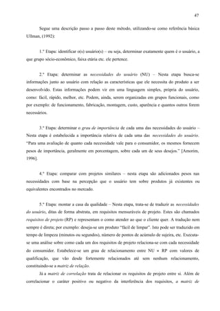 47
Segue uma descrição passo a passo deste método, utilizando-se como referência básica
Ullman, (1992):

1.º Etapa: identificar o(s) usuário(s) – ou seja, determinar exatamente quem é o usuário, a
que grupo sócio-econômico, faixa etária etc. ele pertence.

2.º Etapa: determinar as necessidades do usuário (NU) – Nesta etapa busca-se
informações junto ao usuário com relação as características que ele necessita do produto a ser
desenvolvido. Estas informações podem vir em uma linguagem simples, própria do usuário,
como: fácil, rápido, melhor, etc. Podem, ainda, serem organizadas em grupos funcionais, como
por exemplo: de funcionamento, fabricação, montagem, custo, aparência e quantos outros forem
necessários.

3.º Etapa: determinar o grau de importância de cada uma das necessidades do usuário –
Nesta etapa é estabelecida a importância relativa de cada uma das necessidades do usuário.
“Para uma avaliação de quanto cada necessidade vale para o consumidor, os mesmos fornecem
pesos de importância, geralmente em porcentagem, sobre cada um de seus desejos.” [Amorim,
1996].

4.º Etapa: comparar com projetos similares – nesta etapa são adicionados pesos nas
necessidades com base na percepção que o usuário tem sobre produtos já existentes ou
equivalentes encontrados no mercado.

5.º Etapa: montar a casa da qualidade – Nesta etapa, trata-se de traduzir as necessidades
do usuário, ditas de forma abstrata, em requisitos mensuráveis de projeto. Estes são chamados
requisitos de projeto (RP) e representam o como atender ao que o cliente quer. A tradução nem
sempre é direta; por exemplo: deseja-se um produto “fácil de limpar”. Isto pode ser traduzido em
tempo de limpeza (minutos ou segundos), número de pontos de acúmulo de sujeira, etc. Executase uma análise sobre como cada um dos requisitos de projeto relaciona-se com cada necessidade
do consumidor. Estabelece-se um grau de relacionamento entre NU × RP com valores de
qualificação, que vão desde fortemente relacionados até sem nenhum relacionamento,
constituindo-se a matriz de relação.
Já a matriz de correlação trata de relacionar os requisitos de projeto entre si. Além de
correlacionar o caráter positivo ou negativo da interferência dos requisitos, a matriz de

 