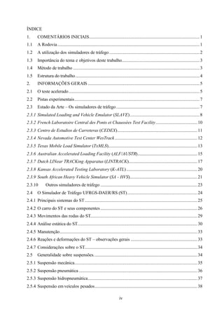 ÍNDICE
1.

COMENTÁRIOS INICIAIS.................................................................................................. 1

1.1

A Rodovia .............................................................................................................................. 1

1.2

A utilização dos simuladores de tráfego ................................................................................ 2

1.3

Importância do tema e objetivos deste trabalho..................................................................... 3

1.4

Método de trabalho ................................................................................................................ 3

1.5

Estrutura do trabalho .............................................................................................................. 4

2.

INFORMAÇÕES GERAIS ................................................................................................... 5

2.1

O teste acelerado .................................................................................................................... 5

2.2

Pistas experimentais............................................................................................................... 7

2.3

Estado da Arte – Os simuladores de tráfego .......................................................................... 7

2.3.1 Simulated Loading and Vehicle Emulator (SLAVE).............................................................. 8
2.3.2 French Laboratoire Central des Ponts et Chaussées Test Facility..................................... 10
2.3.3 Centro de Estudios de Carreteras (CEDEX)....................................................................... 11
2.3.4 Nevada Automotive Test Center WesTrack ......................................................................... 12
2.3.5 Texas Mobile Load Simulator (TxMLS)............................................................................... 13
2.3.6 Australian Accelerated Loading Facility (ALF/AUSTR)..................................................... 15
2.3.7 Dutch LINear TRACKing Apparatus (LINTRACK)............................................................. 17
2.3.8 Kansas Accelerated Testing Laboratory (K-ATL) ............................................................... 20
2.3.9 South African Heavy Vehicle Simulator (SA - HVS)............................................................ 21
2.3.10
2.4

Outros simuladores de tráfego ...................................................................................... 23

O Simulador de Tráfego UFRGS-DAER/RS (ST) .............................................................. 24

2.4.1 Principais sistemas do ST.................................................................................................... 25
2.4.2 O carro do ST e seus componentes ...................................................................................... 26
2.4.3 Movimentos das rodas do ST............................................................................................... 29
2.4.4 Análise estática do ST.......................................................................................................... 30
2.4.5 Manutenção.......................................................................................................................... 33
2.4.6 Reações e deformações do ST – observações gerais ........................................................... 33
2.4.7 Considerações sobre o ST.................................................................................................... 34
2.5

Generalidade sobre suspensões............................................................................................ 34

2.5.1 Suspensão mecânica............................................................................................................. 35
2.5.2 Suspensão pneumática ......................................................................................................... 36
2.5.3 Suspensão hidropneumática................................................................................................. 37
2.5.4 Suspensão em veículos pesados........................................................................................... 38
iv

 