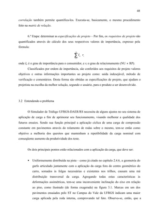 48
correlação também permite quantifica-los. Executa-se, basicamente, o mesmo procedimento
feito na matriz de relação.

6.º Etapa: determinar as especificações de projeto – Por fim, os requisitos de projeto são
quantificados através do cálculo dos seus respectivos valores de importância, expresso pela
fórmula:
n

∑I

u

⋅ ri

i =1

onde Iu é o grau de importância para o consumidor, e ri o grau de relacionamento (NU × RP).
Classificados por ordem de importância, são conferidos aos requisitos de projeto valores
objetivos e outras informações importantes ao projeto como: saída indesejável, método de
verificação e comentários. Desta forma são obtidas as especificações de projeto, que ajudam o
projetista na escolha da melhor solução, segundo o usuário, para o produto a ser desenvolvido.

3.2 Entendendo o problema

O Simulador de Tráfego UFRGS-DAER/RS necessita de alguns ajustes no seu sistema de
aplicação de carga a fim de aprimorar seu funcionamento, visando melhorar a qualidade dos
futuros ensaios. Sendo sua função principal a aplicação cíclica de uma carga de compressão
constante em pavimentos através do rolamento de rodas sobre o mesmo, tem-se então como
objetivo a melhoria dos quesitos que mantenham a repetibilidade da carga nominal com
conseqüente aumento da produtividade dos teste.

Os dois principais pontos estão relacionados com a aplicação da carga, que deve ser:
•

Uniformemente distribuída na pista – como já citado no capítulo 2.4.6, a geometria do
garfo articulado juntamente com a aplicação da carga fora do centro geométrico do
carro, somados às folgas necessárias e existentes nos trilhos, causam uma má
distribuição transversal da carga. Agregando todas estas características às
deformações assimétricas, tem-se uma inconveniente inclinação do eixo em relação
ao piso, como ilustrado (de forma exagerada) na figura 3.1. Marcas em um dos
pavimentos ensaiados pelo ST no Campus do Vale da UFRGS indicam uma maior
carga aplicada pela roda interna, comprovando tal fato. Observa-se, então, que a

 
