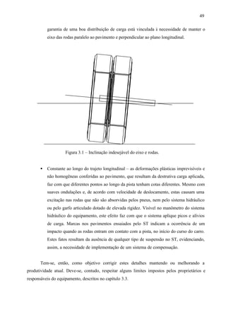 49
garantia de uma boa distribuição de carga está vinculada à necessidade de manter o
eixo das rodas paralelo ao pavimento e perpendicular ao plano longitudinal.

Figura 3.1 – Inclinação indesejável do eixo e rodas.
•

Constante ao longo do trajeto longitudinal – as deformações plásticas imprevisíveis e
não homogêneas conferidas ao pavimento, que resultam da destrutiva carga aplicada,
faz com que diferentes pontos ao longo da pista tenham cotas diferentes. Mesmo com
suaves ondulações e, de acordo com velocidade de deslocamento, estas causam uma
excitação nas rodas que não são absorvidas pelos pneus, nem pelo sistema hidráulico
ou pelo garfo articulado dotado de elevada rigidez. Visível no manômetro do sistema
hidráulico do equipamento, este efeito faz com que o sistema aplique picos e alívios
de carga. Marcas nos pavimentos ensaiados pelo ST indicam a ocorrência de um
impacto quando as rodas entram em contato com a pista, no início do curso do carro.
Estes fatos resultam da ausência de qualquer tipo de suspensão no ST, evidenciando,
assim, a necessidade de implementação de um sistema de compensação.

Tem-se, então, como objetivo corrigir estes detalhes mantendo ou melhorando a
produtividade atual. Deve-se, contudo, respeitar alguns limites impostos pelos proprietários e
responsáveis do equipamento, descritos no capítulo 3.3.

 