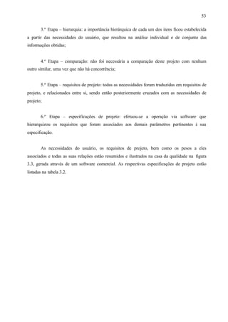 53
3.º Etapa – hierarquia: a importância hierárquica de cada um dos itens ficou estabelecida
a partir das necessidades do usuário, que resultou na análise individual e de conjunto das
informações obtidas;

4.º Etapa – comparação: não foi necessária a comparação deste projeto com nenhum
outro similar, uma vez que não há concorrência;

5.º Etapa – requisitos de projeto: todas as necessidades foram traduzidas em requisitos de
projeto, e relacionados entre si, sendo então posteriormente cruzados com as necessidades de
projeto;

6.º Etapa – especificações de projeto: efetuou-se a operação via software que
hierarquizou os requisitos que foram associados aos demais parâmetros pertinentes à sua
especificação.

As necessidades do usuário, os requisitos de projeto, bem como os pesos a eles
associados e todas as suas relações estão resumidos e ilustrados na casa da qualidade na figura
3.3, gerada através de um software comercial. As respectivas especificações de projeto estão
listadas na tabela 3.2.

 