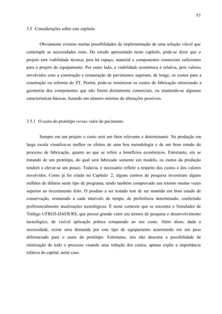 57
3.5 Considerações sobre este capítulo

Obviamente existem muitas possibilidades de implementação de uma solução viável que
contemple as necessidades reais. Do estudo apresentado neste capítulo, pode-se dizer que o
projeto tem viabilidade técnica, pois há espaço, material e componentes comerciais suficientes
para o projeto do equipamento. Por outro lado, a viabilidade econômica é relativa, pois valores
envolvidos com a construção e restauração de pavimentos superam, de longe, os custos para a
construção ou reforma do ST. Porém, pode-se minimizar os custos de fabricação otimizando a
geometria dos componentes que não forem diretamente comerciais, ou mantendo-se algumas
características básicas, fazendo um número mínimo de alterações possíveis.

3.5.1 O custo do protótipo versus valor do pavimento

Sempre em um projeto o custo será um fator relevante e determinante. Na produção em
larga escala visualiza-se melhor os efeitos de uma boa metodologia e de um bom estudo do
processo de fabricação, quanto ao que se refere a benefícios econômicos. Entretanto, em se
tratando de um protótipo, do qual será fabricado somente um modelo, os custos da produção
tendem a elevar-se um pouco. Todavia, é necessário refletir a respeito dos custos e dos valores
envolvidos. Como já foi citado no Capítulo 2, alguns centros de pesquisa investiram alguns
milhões de dólares neste tipo de programa, tendo também comprovado um retorno muitas vezes
superior ao investimento feito. O produto a ser testado tem de ser mantido em bom estado de
conservação, restaurado a cada intervalo de tempo, de preferência determinado, conferindo
preferencialmente atualizações tecnológicas. É neste contexto que se encontra o Simulador de
Tráfego UFRGS-DAER/RS, que possui grande valor em termos de pesquisa e desenvolvimento
tecnológico, de visível aplicação prática comparado ao seu custo. Além disso, dada a
necessidade, existe uma demanda por este tipo de equipamento acarretando em um peso
diferenciado para o custo do protótipo. Entretanto, isto não descarta a possibilidade de
otimização de todo o processo visando uma redução dos custos, apenas expõe a importância
relativa do capital, neste caso.

 