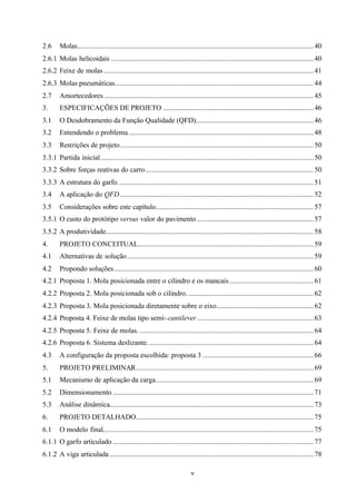 2.6

Molas.................................................................................................................................... 40

2.6.1 Molas helicoidais ................................................................................................................. 40
2.6.2 Feixe de molas ..................................................................................................................... 41
2.6.3 Molas pneumáticas............................................................................................................... 44
2.7

Amortecedores ..................................................................................................................... 45

3.

ESPECIFICAÇÕES DE PROJETO .................................................................................... 46

3.1

O Desdobramento da Função Qualidade (QFD).................................................................. 46

3.2

Entendendo o problema ....................................................................................................... 48

3.3

Restrições de projeto............................................................................................................ 50

3.3.1 Partida inicial....................................................................................................................... 50
3.3.2 Sobre forças reativas do carro.............................................................................................. 50
3.3.3 A estrutura do garfo. ............................................................................................................ 51
3.4

A aplicação do QFD ............................................................................................................ 52

3.5

Considerações sobre este capítulo........................................................................................ 57

3.5.1 O custo do protótipo versus valor do pavimento ................................................................. 57
3.5.2 A produtividade.................................................................................................................... 58
4.

PROJETO CONCEITUAL.................................................................................................. 59

4.1

Alternativas de solução ........................................................................................................ 59

4.2

Propondo soluções ............................................................................................................... 60

4.2.1 Proposta 1. Mola posicionada entre o cilindro e os mancais ............................................... 61
4.2.2 Proposta 2. Mola posicionada sob o cilindro. ...................................................................... 62
4.2.3 Proposta 3. Mola posicionada diretamente sobre o eixo...................................................... 62
4.2.4 Proposta 4. Feixe de molas tipo semi- cantilever ................................................................. 63
4.2.5 Proposta 5. Feixe de molas. ................................................................................................. 64
4.2.6 Proposta 6. Sistema deslizante............................................................................................. 64
4.3

A configuração da proposta escolhida: proposta 3 .............................................................. 66

5.

PROJETO PRELIMINAR................................................................................................... 69

5.1

Mecanismo de aplicação da carga........................................................................................ 69

5.2

Dimensionamento ................................................................................................................ 71

5.3

Análise dinâmica.................................................................................................................. 73

6.

PROJETO DETALHADO................................................................................................... 75

6.1

O modelo final...................................................................................................................... 75

6.1.1 O garfo articulado ................................................................................................................ 77
6.1.2 A viga articulada .................................................................................................................. 78
v

 