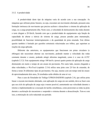 58
3.5.2 A produtividade

A produtividade deste tipo de máquina varia de acordo com a sua concepção. As
máquinas que utilizam pistas lineares, ou seja, executam um movimento alternado, possuem uma
limitação intrínseca do movimento que precisa acelerar e desacelerar o sistema de aplicação de
carga, ou a carga propriamente dita. Neste caso, a velocidade de deslocamento das rodas durante
o teste chegam a 20 Km/h, fazendo com que a produtividade do equipamento seja função da
capacidade de alterar a inércia do sistema de carga, poucas paradas para manutenção,
possibilidade de funcionar ininterruptamente e da quantidade de pista ensaiada. Este último
quesito também é limitado por questões estruturais relacionadas aos trilhos, que suportam as
reações da carga aplicada.
Diferente das anteriores, os equipamentos que funcionam em pistas circulares (e
oblongas) não necessitam alternar seu movimento, podendo manter a velocidade das rodas
constante durante o ensaio, podendo atingir altíssima magnitude, como é o caso do LCPC
(capítulo 2.3.2). Este equipamento atinge 100 km/h e possui quatro pontos de aplicação de carga
diminuindo em muito o tempo de um ensaio de pavimento. Por outro lado, mesmo chegando a
altas velocidades, o WesTrack (capítulo 2.3.4) utiliza uma pista com 2,9 km de extensão, de
forma a testar 26 diferentes tipos de pavimentos. Ou seja, mesmo com um tempo total de ensaio
de aproximadamente dois anos, 26 resultados serão obtidos de uma só vez.
Para o caso do Simulador de Tráfego UFRGS-DAER/RS (capítulo 2.4), que utiliza pista
linear e executa movimento alternado, com aplicação de carga em um sentido, deve-se fazer com
que seu ciclo de aplicação de carga seja o menor possível, aumentando sua velocidade durante o
retorno e implementando-se a execução de tarefas simultâneas, como posicionar as rodas na pista
durante a aceleração do mecanismo e suspender o sistema durante a desaceleração. Tem-se com
isso, a otimização do ciclo reduzindo seu período.

 