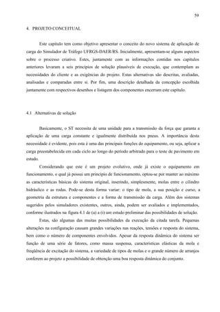 59
4. PROJETO CONCEITUAL

Este capítulo tem como objetivo apresentar o conceito do novo sistema de aplicação de
carga do Simulador de Tráfego UFRGS-DAER/RS. Inicialmente, apresentam-se alguns aspectos
sobre o processo criativo. Estes, juntamente com as informações contidas nos capítulos
anteriores levaram a seis princípios de solução plausíveis de execução, que contemplam as
necessidades do cliente e as exigências do projeto. Estas alternativas são descritas, avaliadas,
analisadas e comparadas entre si. Por fim, uma descrição detalhada da concepção escolhida
juntamente com respectivos desenhos e listagem dos componentes encerram este capítulo.

4.1 Alternativas de solução

Basicamente, o ST necessita de uma unidade para a transmissão da força que garanta a
aplicação de uma carga constante e igualmente distribuída nos pneus. A importância desta
necessidade é evidente, pois esta é uma das principais funções do equipamento, ou seja, aplicar a
carga preestabelecida em cada ciclo ao longo do período arbitrado para o teste de pavimento em
estudo.
Considerando que este é um projeto evolutivo, onde já existe o equipamento em
funcionamento, o qual já possui um princípio de funcionamento, optou-se por manter ao máximo
as características básicas do sistema original, inserindo, simplesmente, molas entre o cilindro
hidráulico e as rodas. Pode-se desta forma variar: o tipo de mola, a sua posição e curso, a
geometria da estrutura e componentes e a forma de transmissão da carga. Além dos sistemas
sugeridos pelos simuladores existentes, outros, ainda, podem ser avaliados e implementados,
conforme ilustrados na figura 4.1 de (a) a (i) um estudo preliminar das possibilidades de solução.
Estas, são algumas das muitas possibilidades da execução da citada tarefa. Pequenas
alterações na configuração causam grandes variações nas reações, tensões e resposta do sistema,
bem como o número de componentes envolvidos. Apesar da resposta dinâmica do sistema ser
função de uma série de fatores, como massa suspensa, características elásticas da mola e
freqüência de excitação do sistema, a variedade de tipos de molas e o grande número de arranjos
conferem ao projeto a possibilidade de obtenção uma boa resposta dinâmica do conjunto.

 