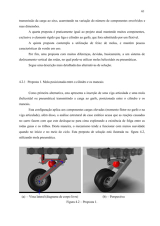 61
transmissão da carga ao eixo, acarretando na variação do número de componentes envolvidos e
suas dimensões.
A quarta proposta é praticamente igual ao projeto atual mantendo muitos componentes,
exclusive o elemento rígido que liga o cilindro ao garfo, que fora substituído por um flexível.
A quinta proposta contempla a utilização de feixe de molas, e mantém poucas
características da versão em uso.
Por fim, uma proposta com muitas diferenças, devidas, basicamente, a um sistema de
deslocamento vertical das rodas, no qual pode-se utilizar molas helicoidais ou pneumáticas.
Segue uma descrição mais detalhada das alternativas de solução.

4.2.1 Proposta 1. Mola posicionada entre o cilindro e os mancais

Como primeira alternativa, esta apresenta a inserção de uma viga articulada e uma mola
(helicoidal ou pneumática) transmitindo a carga ao garfo, posicionada entre o cilindro e os
mancais.
Esta configuração aplica aos componentes cargas elevadas (momento fletor no garfo e na
viga articulada), além disso, a análise estrutural do caso estático acusa que as reações causadas
no carro fazem com que este desloque-se para cima explorando a existência de folga entre as
rodas guias e os trilhos. Desta maneira, o mecanismo tende a funcionar com menos suavidade
quando no início e no meio do ciclo. Esta proposta de solução está ilustrada na figura 4.2,
utilizando mola pneumática.

(a) – Vista lateral (diagrama de corpo livre)
Figura 4.2 – Proposta 1.

(b) – Perspectiva

 