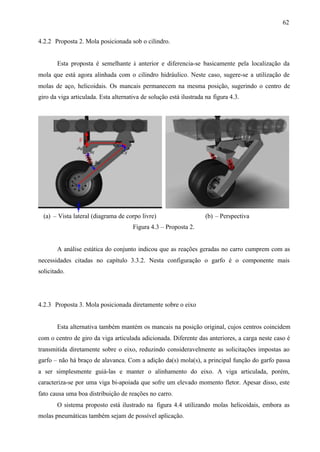 62
4.2.2 Proposta 2. Mola posicionada sob o cilindro.

Esta proposta é semelhante à anterior e diferencia-se basicamente pela localização da
mola que está agora alinhada com o cilindro hidráulico. Neste caso, sugere-se a utilização de
molas de aço, helicoidais. Os mancais permanecem na mesma posição, sugerindo o centro de
giro da viga articulada. Esta alternativa de solução está ilustrada na figura 4.3.

(a) – Vista lateral (diagrama de corpo livre)

(b) – Perspectiva

Figura 4.3 – Proposta 2.

A análise estática do conjunto indicou que as reações geradas no carro cumprem com as
necessidades citadas no capítulo 3.3.2. Nesta configuração o garfo é o componente mais
solicitado.

4.2.3 Proposta 3. Mola posicionada diretamente sobre o eixo

Esta alternativa também mantém os mancais na posição original, cujos centros coincidem
com o centro de giro da viga articulada adicionada. Diferente das anteriores, a carga neste caso é
transmitida diretamente sobre o eixo, reduzindo consideravelmente as solicitações impostas ao
garfo – não há braço de alavanca. Com a adição da(s) mola(s), a principal função do garfo passa
a ser simplesmente guiá-las e manter o alinhamento do eixo. A viga articulada, porém,
caracteriza-se por uma viga bi-apoiada que sofre um elevado momento fletor. Apesar disso, este
fato causa uma boa distribuição de reações no carro.
O sistema proposto está ilustrado na figura 4.4 utilizando molas helicoidais, embora as
molas pneumáticas também sejam de possível aplicação.

 