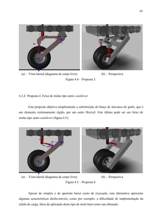 63

(a) – Vista lateral (diagrama de corpo livre)

(b) – Perspectiva

Figura 4.4 – Proposta 3.

4.2.4 Proposta 4. Feixe de molas tipo semi- cantilever

Esta proposta objetiva simplesmente a substituição do braço de alavanca do garfo, que é
um elemento extremamente rígido, por um outro flexível. Este último pode ser um feixe de
molas tipo semi-cantilever (figura 4.5).

(a) – Vista lateral (diagrama de corpo livre)

(b) – Perspectiva

Figura 4.5 – Proposta 4.

Apesar de simples e de aparente baixo custo de execução, esta alternativa apresenta
algumas características desfavoráveis, como por exemplo: a dificuldade de implementação da
célula de carga, faixa de aplicação deste tipo de mola bem como sua obtenção.

 