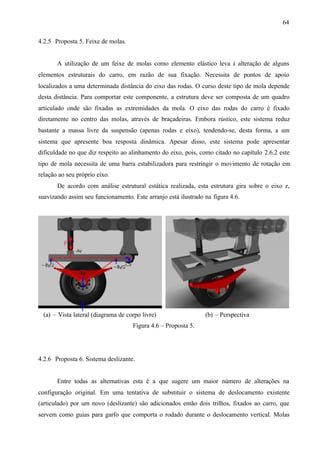 64
4.2.5 Proposta 5. Feixe de molas.

A utilização de um feixe de molas como elemento elástico leva à alteração de alguns
elementos estruturais do carro, em razão de sua fixação. Necessita de pontos de apoio
localizados a uma determinada distância do eixo das rodas. O curso deste tipo de mola depende
desta distância. Para comportar este componente, a estrutura deve ser composta de um quadro
articulado onde são fixadas as extremidades da mola. O eixo das rodas do carro é fixado
diretamente no centro das molas, através de braçadeiras. Embora rústico, este sistema reduz
bastante a massa livre da suspensão (apenas rodas e eixo), tendendo-se, desta forma, a um
sistema que apresente boa resposta dinâmica. Apesar disso, este sistema pode apresentar
dificuldade no que diz respeito ao alinhamento do eixo, pois, como citado no capítulo 2.6.2 este
tipo de mola necessita de uma barra estabilizadora para restringir o movimento de rotação em
relação ao seu próprio eixo.
De acordo com análise estrutural estática realizada, esta estrutura gira sobre o eixo z,
suavizando assim seu funcionamento. Este arranjo está ilustrado na figura 4.6.

(a) – Vista lateral (diagrama de corpo livre)

(b) – Perspectiva

Figura 4.6 – Proposta 5.

4.2.6 Proposta 6. Sistema deslizante.

Entre todas as alternativas esta é a que sugere um maior número de alterações na
configuração original. Em uma tentativa de substituir o sistema de deslocamento existente
(articulado) por um novo (deslizante) são adicionados então dois trilhos, fixados ao carro, que
servem como guias para garfo que comporta o rodado durante o deslocamento vertical. Molas

 