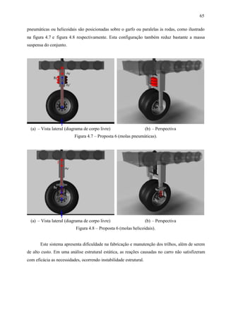 65
pneumáticas ou helicoidais são posicionadas sobre o garfo ou paralelas às rodas, como ilustrado
na figura 4.7 e figura 4.8 respectivamente. Esta configuração também reduz bastante a massa
suspensa do conjunto.

(a) – Vista lateral (diagrama de corpo livre)

(b) – Perspectiva

Figura 4.7 – Proposta 6 (molas pneumáticas).

(a) – Vista lateral (diagrama de corpo livre)

(b) – Perspectiva

Figura 4.8 – Proposta 6 (molas helicoidais).

Este sistema apresenta dificuldade na fabricação e manutenção dos trilhos, além de serem
de alto custo. Em uma análise estrutural estática, as reações causadas no carro não satisfizeram
com eficácia as necessidades, ocorrendo instabilidade estrutural.

 