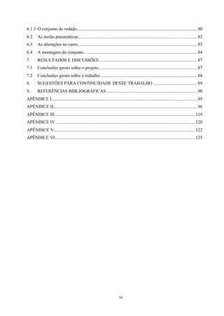 6.1.3 O conjunto do rodado........................................................................................................... 80
6.2

As molas pneumáticas.......................................................................................................... 82

6.3

As alterações no carro.......................................................................................................... 83

6.4

A montagem do conjunto..................................................................................................... 84

7.

RESULTADOS E DISCUSSÕES ....................................................................................... 87

7.1

Conclusões gerais sobre o projeto........................................................................................ 87

7.2

Conclusões gerais sobre o trabalho ...................................................................................... 88

8.

SUGESTÕES PARA CONTINUIDADE DESTE TRABALHO ....................................... 89

9.

REFERÊNCIAS BIBLIOGRÁFICAS................................................................................. 90

APÊNDICE I ................................................................................................................................. 95
APÊNDICE II................................................................................................................................ 96
APÊNDICE III ............................................................................................................................ 119
APÊNDICE IV............................................................................................................................ 120
APÊNDICE V............................................................................................................................. 122
APÊNDICE VI ............................................................................................................................ 125

vi

 