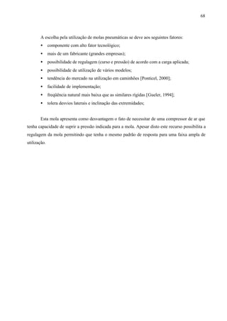 68

A escolha pela utilização de molas pneumáticas se deve aos seguintes fatores:
•

componente com alto fator tecnológico;

•

mais de um fabricante (grandes empresas);

•

possibilidade de regulagem (curso e pressão) de acordo com a carga aplicada;

•

possibilidade de utilização de vários modelos;

•

tendência do mercado na utilização em caminhões [Ponticel, 2000];

•

facilidade de implementação;

•

freqüência natural mais baixa que as similares rígidas [Gueler, 1994];

•

tolera desvios laterais e inclinação das extremidades;

Esta mola apresenta como desvantagem o fato de necessitar de uma compressor de ar que
tenha capacidade de suprir a pressão indicada para a mola. Apesar disto este recurso possibilita a
regulagem da mola permitindo que tenha o mesmo padrão de resposta para uma faixa ampla de
utilização.

 