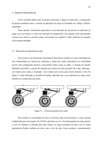 69
5. PROJETO PRELIMINAR

Como resultado obtido junto ao projeto conceitual, a figura 4.9 apresenta a configuração
do projeto preliminar para o sistema de aplicação de carga do Simulador de Tráfego UFRGSDAER/RS.
Neste capítulo, inicialmente apresenta-se uma descrição do mecanismo de aplicação de
carga, seus movimento e a faixa de utilização do equipamento. Em seguida, estão apresentados
os locais que sofrem as maiores cargas. Encerrando este capítulo, o efeito dinâmico do conjunto
é brevemente abordado.

5.1 Mecanismo de aplicação da carga

Este sistema é um mecanismo articulado de duas barras solidário ao carro, articuladas em
suas extremidades por mancais de rolamento e unidas por molas pneumáticas na extremidade
oposta. Esta configuração permite o movimento relativo entre as partes. A atuação do cilindro
hidráulico possibilita a rotação do conjunto que resulta nas duas posições das rodas: abaixada –
em contato com a pista, e levantada – sem contato com a pista, para retorno durante o ciclo. Na
figura 5.1 estão ilustradas as posições levantada, abaixada sem e com aplicação de carga, como
percebe-se a compressão das molas.

Figura 5.1 – O posicionamento das rodas.

Para atender as necessidades de testar os diversos tipos de pavimentos, a carga nominal
estabelecida para este projeto é de 150 kN, aplicados no eixo. O monitoramento da carga durante
o ciclo de trabalho é realizado por duas células de carga montadas em série com as molas
pneumáticas fixadas, também em série, com o eixo da roda. Como acontece o monitoramento

 