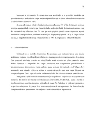 71

Mantendo a necessidade de ensaio em uma só direção, e o princípio hidráulico de
posicionamento e aplicação de carga, o sistema possibilita que os pneus não tenham contato com
o solo durante o retorno da carro.
A carga advinda do cilindro hidráulico (aproximadamente 210 kN) é diretamente aplicada
próxima a extremidade posterior da viga articulada, sendo distribuída desigualmente entre a viga
I e os mancais de rolamento. Isto faz com que uma pequena parcela desta carga force a parte
anterior do carro para baixo, conforme as restrições de projeto (capítulo 3.3.2). A carga efetiva,
ou seja, a carga transmitida à viga I fica em torno de 70% da originada no cilindro hidráulico.

5.2 Dimensionamento

Utilizando-se os métodos tradicionais de resistência dos materiais fez-se uma análise
estática do conjunto considerando as solicitações atuantes nos diversos componentes do sistema.
Sua geometria simétrica permitiu ser simplificada, sendo considerada plana, podendo, desta
forma, conhecer a magnitude das cargas envolvidas nos componentes possibilitando o
dimensionamento dos mesmos. Nesta análise a carga aplicada foi inclinada ±5,0o (figura 5.3)
simulando uma situação crítica na coluna e restante do garfo, com uma carga diferente de
compressão pura. Para a viga articulada, também simétrica, foi efetuado o mesmo procedimento.
Na figura 5.4 está ilustrada uma representação esquemática simplificada do conjunto com
indicação dos pontos das maiores solicitações dos componentes. Na tabela 5.1 estão à mostra as
tensões máximas ocorridas durante a aplicação da carga. No Apêndice V estão apresentados os
respectivos diagramas de corpo livre nos casos citados de carregamento. As dimensões dos
componentes estão apresentadas em conjunto e individualmente no Apêndice II.

 